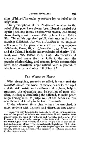 JEWISH MORALITY
	
197
gives of himself in order to procure joy or relief to his
neighbour .
The prescriptions of the Pentateuch relative to the
relief of the poor have always been liberally carried out
by the Jews, and it may be said, with reason, that among
them charity constitutes one of the pillars of the religious
life. The rabbis organized public assistance in the com-
munities (Michnah, Pea, viii, 2, Pesakhim x, I) . Regular
collections for the poor were made in the synagogues
(Michnah, Demai, iii, I ; Qidduschim iv, 5; Matt. Vi, 2)
and the Talmud includes many eulogies of charity (Tal-
mud, Bab., Baba Bathra, Io a, I I a) . Maimonides and
Caro codified under the title : Gifts to the poor, the
practice of almsgiving, and modern Jewish communities
have their charitable organizations with a procedure
which is discreet and often full of heart .'
THE WORKS OF MERCY
With almsgiving, properly so-called, is connected the
Gemilluth khesed, the works of mercy, visits to the aged
and the sick, assistance to widows and orphans, help to
strangers, the education and instruction of poor chil-
dren, the duty of comforting the afflicted, to make peace
reign among men, to judge well of the actions of our
neighbour and finally to be kind to animals .
Under whatever form charity may be exercised, it
must be done with delicacy and discretion and accom-
1Bonsirven may be consulted (op. cit., p. 317 ss .) for an examina-
tion of the points on which the accusations of anti-semites more
readily bear, the lack of frankness and honesty, and usury . The
Reverend Author cites the most probative texts which demand from
the faithful Jew strict honesty and even scrupulousness and exacti-
tude in business . Moreover he shows how the legislation of Christian
Europe in the middle ages and up to the beginning of the nineteenth
century placed the Jews under the necessity of confining themselves
to the money market.
 
