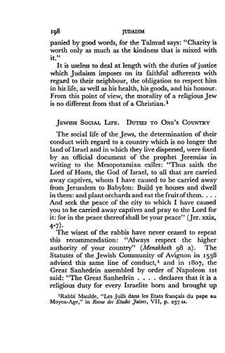 198
	
JUDAISM
panied by good words, for the Talmud says : "Charity is
worth only as much as the kindness that is mixed with
it."
It is useless to deal at length with the duties of justice
which Judaism imposes on its faithful adherents with
regard to their neighbour, the obligation to respect him
in his life, as well as his health, his goods, and his honour .
From this point of view, the morality of a religious Jew
is no different from that of a Christian .'
JEWISH SOCIAL LIFE. DUTIES TO ONE'S COUNTRY
The social life of the Jews, the determination of their
conduct with regard to a country which is no longer the
land of Israel and in which they live dispersed, were fixed
by an official document of the prophet Jeremias in
writing to the Mesopotamian exiles : "Thus saith the
Lord of Hosts, the God of Israel, to all that are carried
away captives, whom I have caused to be carried away
from Jerusalem to Babylon : Build ye houses and dwell
in them : and plant orchards and eat the fruit of them . . . .
And seek the peace of the city to which I have caused
you to be carried away captives and pray to the Lord for
it: for in the peace thereof shall be your peace" (Jer . xxix,
4-7)-
The wisest of the rabbis have never ceased to repeat
this recommendation: "Always respect the higher
authority of your country" (Menakhoth 98 a) . The
Statutes of the Jewish Community of Avignon in 1538
advised this same line of conduct," and in 1807, the
Great Sanhedrin assembled by order of Napoleon 1st
said: "The Great Sanhedrin . . . . declares that it is a
religious duty for every Israelite born and brought up
'Rabbi Maulde, "Les Juifs dans les Etats franrais du pape au
Moyen-Age," in Revue des Etudes ,7uives, VII, p . 237 ss.
 