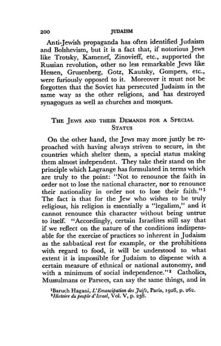 200
	
JUDAISM
Anti Jewish propaganda has often identified Judaism
and Bolshevism, but it is a fact that, if notorious Jews
like Trotsky, Kamenef, Zinovieff, etc ., supported the
Russian revolution, other no less remarkable Jews like
Hessen, Grusenberg, Gotz, Kautsky, Gompers, etc .,
were furiously opposed to it. Moreover it must not be
forgotten that the Soviet has persecuted Judaism in the
same way as the other religions, and has destroyed
synagogues as well as churches and mosques.
THE JEWS AND THEIR DEMANDS FOR A SPECIAL
STATUS
On the other hand, the Jews may more justly be re-
proached with having always striven to secure, in the
countries which shelter them, a special status making
them almost independent . They take their stand on the
principle which Lagrange has formulated in terms which
are truly to the point : "Not to renounce the faith in
order not to lose the national character, nor to renounce
their nationality in order not to lose their faith ." I
The fact is that for the Jew who wishes to be truly
religious, his religion is essentially a "legalism," and it
cannot renounce this character without being untrue
to itself. "Accordingly, certain Israelites still say that
if we reflect on the nature of the conditions indispens-
able for the exercise of practices so inherent in Judaism
as the sabbatical rest for example, or the prohibitions
with regard to food, it will be understood to what
extent it is impossible for Judaism to dispense with a
certain measure of ethnical or national autonomy, and
with a minimum of social independence."2 Catholics,
Mussulmans or Parsees, can say the same things, and in
1Baruch Hagani, L'Emancipation des Juifs, Paris, 1928, p. 262.
'Histoire du peuple d'Israel, Vol . V, p. 238.
 