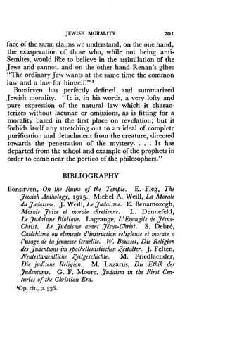 JEWISH MORALITY
	
201
face of the same claims we understand, on the one hand,
the exasperation of those who, while not being anti-
Semites, would like to believe in the assimilation of the
Jews and cannot, and on the other hand Renan's gibe :
"The ordinary Jew wants at the same time the common
law and a law for himself." 1
Bonsirven has perfectly defined and summarized
Jewish morality. "It is, in his words, a very lofty and
pure expression of the natural law which it charac-
terizes without lacunae or omissions, as is fitting for a
morality based in the first place on revelation ; but it
forbids itself any stretching out to an ideal of complete
purification and detachment from the creature, directed
towards the penetration of the mystery . . . . It has
departed from the school and example of the prophets in
order to come near the portico of the philosophers ."
BIBLIOGRAPHY
Bonsirven, On the Ruins of the Temple . E . Fleg, The
Jewish Anthology, 1925 . Michel A. Weill, La Morale
du Judaisme . J. Weill, Le Judaisme. E. Benamozegh,
Morale ,Juive et morale chretienne. L. Dennefeld,
Le Judaisme Biblique. Lagrange, L'Evangile de ,Jesus-
Christ. Le Judaisme avant Jesus-Christ. S. Debre,
Catechisme ou elements d'instruction religieuse et morale a
l'usage de la jeunesse israelite. W. Bousset, Die Religion
des Judentums im spathellenistischen Zeitalter . J. Felten,
Neutestamentliche Zeitgeschichte . M. Friedlaender,
Die judische Religion . M. Lazarus, Die Ethik des
,Judentums. G. F. Moore, Judaism in the First Cen-
turies of the Christian Era .
'Op . cit ., P . 336.
 