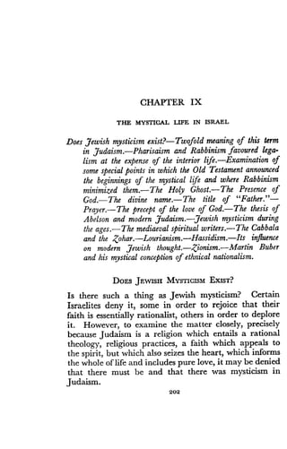 CHAPTER IX
THE MYSTICAL LIFE IN ISRAEL
Does Jewish mysticism exist?-Twofold meaning of this term
in Judaism . Pharisaism and Rabbinism favoured lega-
lism at the expense of the interior life .-Examination of
some special points in which the Old Testament announced
the beginnings of the mystical life and where Rabbinism
minimized them.-The Holy Ghost.-The Presence of
God.-The divine name.-The title of "Father."-
Prayer.-The precept of the love of God.-The thesis of
Abelson and modern Judaism .-Jewish mysticism during
the ages.-The mediaeval spiritual writers .-The Cabbala
and the Zohar. Lourianism . Hassidism . Its influence
on modern Jewish thought.-Zionism.-Martin Buber
and his mystical conception of ethnical nationalism.
DOES JEWISH MYSTICISM EXIST?
Is there such a thing as Jewish mysticism? Certain
Israelites deny it, some in order to rejoice that their
faith is essentially rationalist, others in order to deplore
it. However, to examine the matter closely, precisely
because Judaism is a religion which entails a rational
theology, religious practices, a faith which appeals to
the spirit, but which also seizes the heart, which informs
the whole of life and includes pure love, it may be denied
that there must be and that there was mysticism in
Judaism.
202
 