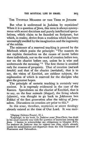 THE MYSTICAL LIFE IN ISRAEL
	
203
THE TWOFOLD MEANING OF THIS TERM IN JUDAISM
But what is understood in Judaism by mysticism?
When it is a question of Jews, this term is always synony-
mous with secret doctrines and purely intellectual specu-
lations, which claim to be founded on Scripture, but
which, in reality, derive from a tradition which has been
unceasingly swelled by the imagination and the ingenuity
of the rabbis.
The existence of a reserved teaching is proved by the
Michnah which posits the principle : "The masters do
not explain themselves on the causes of incest before
three individuals, nor on the work of creation before two,
nor on the chariot before one, unless he is wise and
understands the meaning ."' The first theme is avoided
only for reasons of propriety. That of creation (ma'aseh
berechit) and that of the chariot (merkabah), that is to
say, the vision of Ezechiel, are sublime subjects, the
explanation of which is reserved for the disciples who
give the greatest hopes .
The principle of esoteric teaching is certainly very
ancient. It is expressly evidenced in the case of the
Essenes. Speculation on the chariot of Ezechiel, that is
to say, on the four animals (khayyot), the living wheels
(ofannim), was thought to go back to Jokhanan ben
Zakkai of the first generation after the taking of Jeru-
salem. Discussions on creation are prior to this . 2
In this sense, therefore, mysticism or secret theology
already existed at the time of Our Lord. It was exer-
'Hagigag (Solemn Feasts), II, i .
2Lagrange, in his book, Le Judaisme avant Jesus-Christ, has dealt
in his usual masterly way with the question of mysticism among the
Jews . I hasten to acknowledge my obligations to Chapter XVI,
Les tendances du Judaisme daps ses rapports avec Dieu, which already
marks the minimization and departure from the Old Testament of
Pharisaism and Talmudism.
 