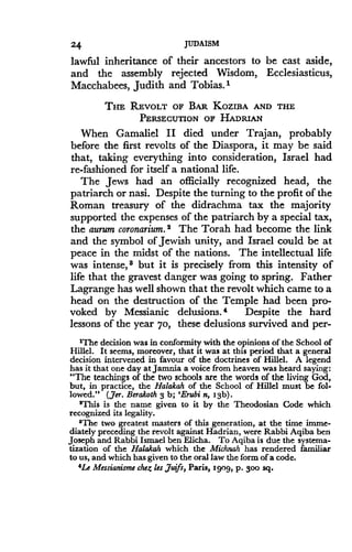 24
	
JUDAISM
lawful inheritance of their ancestors to be cast aside,
and the assembly rejected Wisdom, Ecclesiasticus,
Macchabees, Judith and Tobias .'
THE REVOLT OF BAR KOZIBA AND THE
PERSECUTION OF HADRIAN
When Gamaliel II died under Trajan, probably
before the first revolts of the Diaspora, it may be said
that, taking everything into consideration, Israel had
re-fashioned for itself a national life .
The Jews had an officially recognized head, the
patriarch or nasi. Despite the turning to the profit of the
Roman treasury of the didrachma tax the majority
supported the expenses of the patriarch by a special tax,
the aurum coronarium . 2 The Torah had become the link
and the symbol of Jewish unity, and Israel could be at
peace in the midst of the nations. The intellectual life
was intense, $ but it is precisely from this intensity of
life that the gravest danger was going to spring . Father
Lagrange has well shown that the revolt which came to a
head on the destruction of the Temple had been pro-
voked by Messianic delusions. * Despite the hard
lessons of the year 70, these delusions survived and per-
'The decision was in conformity with the opinions of the School of
Hillel . It seems, moreover, that it was at this period that a general
decision intervened in favour of the doctrines of Hillel . A legend
has it that one day at Jamnia a voice from heaven was heard saying :
"The teachings of the two schools are the words of the living God,
but, in practice, the Halakah of the School of Hillel must be fol-
lowed." (Jer. Berakoth 3 b; 'Erubi n, 13b).
'This is the name given to it by the Theodosian Code which
recognized its legality .
'The two greatest masters of this generation, at the time imme-
diately preceding the revolt against Hadrian, were Rabbi Aqiba ben
Joseph and Rabbi Ismael ben Elicha . To Aqiba is due the systema-
tization of the Halakah which the Michnah has rendered familiar
to us, and which has given to the oral law the form of a code.
4Le Messianisme che,t les juifs, Paris, 1909, p . 300 sq .
 