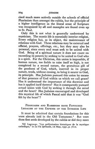 204
	
JUDAISM
cised much more actively outside the schools of official
Pharisaism than amongst the rabbis, but the principle of
a higher intelligence in the literal sense of Scripture
was recognized by all and examples are found even up
to St. Paul.
Only this is not what is generally understood by
mysticism. The mystic life is essentially interior religion .
Every religion has, as its object, the maintenance of
relations with God . These relations may be external and
official, prayers, offerings, etc., but they may also be
personal, since every soul must seek to be united with
God. Being of a spiritual nature it does not count on
exceeding its powers by seeking to be united to God who
is a spirit. For the Christian, this union is impossible, if
human nature, too feeble to raise itself so high, is not
completed by a second nature, the gratuitous gift of
the goodness of God, which, inserted in its proper
nature, tends, without ceasing, to bring it nearer to God,
its principle. Has Judaism pursued this union by means
of that presence of God within us which we call grace?
Has it understood the importance of this doctrine and
has it applied itself thereto? Has it consequently pursued
actual union with God by seeking it through the mind
and the heart? Has Judaism encouraged and developed
this mystical life of which Pascal said that it was "God
felt by the heart"?
PHARISAISM AND RABBINISM HAVE FAVOURED
LEGALISM AT THE EXPENSE OF THE INTERIOR LIFE
It must be admitted that certain foundations for this
were already laid in the Old Testament .' But were
these first seeds developed by the rabbis or did they meet
1Cf. Lagrange, "Les preliminaires historiques de la mystique
catholique," in La Vie Spirituelle, 1st May, 1931, p . 76 ss.
 