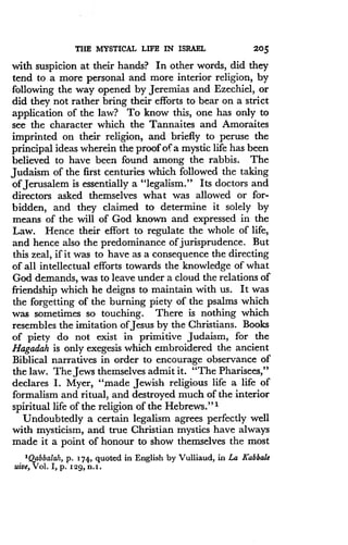 THE MYSTICAL LIFE IN ISRAEL
	
205
with suspicion at their hands? In other words, did they
tend to a more personal and more interior religion, by
following the way opened by Jeremias and Ezechiel, or
did they not rather bring their efforts to bear on a strict
application of the law? To know this, one has only to
see the character which the Tannaites and Amoraites
imprinted on their religion, and briefly to peruse the
principal ideas wherein the proof of a mystic life has been
believed to have been found among the rabbis . The
Judaism of the first centuries which followed the taking
of Jerusalem is essentially a "legalism ." Its doctors and
directors asked themselves what was allowed or for-
bidden, and they claimed to determine it solely by
means of the will of God known and expressed in the
Law. Hence their effort to regulate the whole of life,
and hence also the predominance of jurisprudence . But
this zeal, if it was to have as a consequence the directing
of all intellectual efforts towards the knowledge of what
God demands, was to leave under a cloud the relations of
friendship which he deigns to maintain with us. It was
the forgetting of the burning piety of the psalms which
was sometimes so touching . There is nothing which
resembles the imitation of Jesus by the Christians . Books
of piety do not exist in primitive Judaism, for the
Hagadah is only exegesis which embroidered the ancient
Biblical narratives in order to encourage observance of
the law. The Jews themselves admit it . "The Pharisees,"
declares I . Myer, "made Jewish religious life a life of
formalism and ritual, and destroyed much of the interior
spiritual life of the religion of the Hebrews ."'
Undoubtedly a certain legalism agrees perfectly well
with mysticism, and true Christian mystics have always
made it a point of honour to show themselves the most
'Qabbalah, p . 174, quoted in English by Vulliaud, in La Kabbale
uive, Vol . I, p . 529, n.t .
 