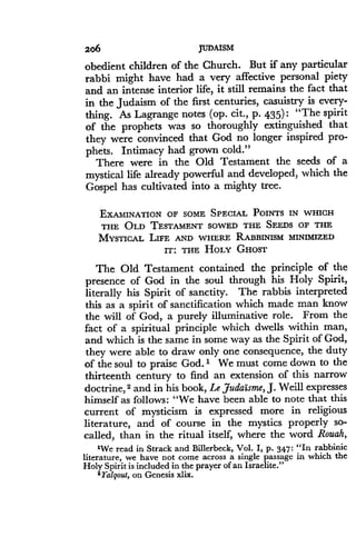 206
	
JUDAISM
obedient children of the Church . But if any particular
rabbi might have had a very affective personal piety
and an intense interior life, it still remains the fact that
in the Judaism of the first centuries, casuistry is every-
thing. As Lagrange notes (op . cit., p. 435) : "The spirit
of the prophets was so thoroughly extinguished that
they were convinced that God no longer inspired pro-
phets. Intimacy had grown cold ."
There were in the Old Testament the seeds of a
mystical life already powerful and developed, which the
Gospel has cultivated into a mighty tree.
EXAMINATION OF SOME SPECIAL POINTS IN WHICH
THE OLD TESTAMENT SOWED THE SEEDS OF THE
MYSTICAL LIFE AND WHERE RABBINISM MINIMIZED
IT : THE HOLY GHOST
The Old Testament contained the principle of the
presence of God in the soul through his Holy Spirit,
literally his Spirit of sanctity. The rabbis interpreted
this as a spirit of sanctification which made man know
the will of God, a purely illuminative role . From the
fact of a spiritual principle which dwells within man,
and which is the same in some way as the Spirit of God,
they were able to draw only one consequence, the duty
of the soul to praise God. 1 We must come down to the
thirteenth century to find an extension of this narrow
doctrine, 2 and in his book, Le JudaIsme, J. Weill expresses
himself as follows : "We have been able to note that this
current of mysticism is expressed more in religious
literature, and of course in the mystics properly so-
called, than in the ritual itself, where the word Rouah,
'We read in Strack and Billerbeck, Vol. I, p . 347 : "In rabbinic
literature, we have not come across a single passage in which the
Holy Spirit is included in the prayer of an Israelite ."
2 2'algout, on Genesis xlix.
 