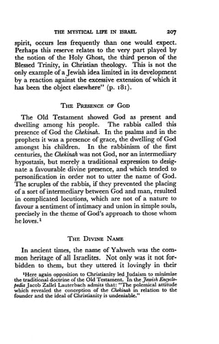 THE MYSTICAL LIFE IN ISRAEL
	
207
spirit, occurs less frequently than one would expect .
Perhaps this reserve relates to the very part played by
the notion of the Holy Ghost, the third person of the
Blessed Trinity, in Christian theology. This is not the
only example of a Jewish idea limited in its development
by a reaction against the excessive extension of which it
has been the object elsewhere" (p. I8I) .
THE PRESENCE OF GOD
The Old Testament showed God as present and
dwelling among his people . The rabbis called this
presence of God the Chekinah. In the psalms and in the
prophets it was a presence of grace, the dwelling of God
amongst his children . In the rabbinism of the first
centuries, the Chekinah was not God, nor an intermediary
hypostasis, but merely a traditional expression to desig-
nate a favourable divine presence, and which tended to
personification in order not to utter the name of God .
The scruples of the rabbis, if they prevented the placing
of a sort of intermediary between God and man, resulted
in complicated locutions, which are not of a nature to
favour a sentiment of intimacy and union in simple souls,
precisely in the theme of God's approach to those whom
he loves.I
THE DIVINE NAME
In ancient times, the name of Yahweh was the com-
mon heritage of all Israelites. Not only was it not for-
bidden to them, but they uttered it lovingly in their
'Here again opposition to Christianity led Judaism to minimize
the traditional doctrine of the Old Testament . In the Jewish Encyclo-
pedia Jacob Zallel Lauterbach admits that : "The polemical attitude
which revealed the conception of the Chekinah in relation to the
founder and the ideal of Christianity is undeniable."
 