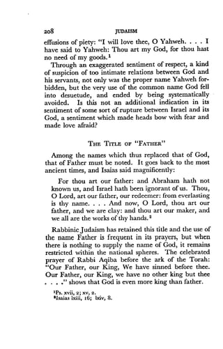 2o8
	
JUDAISM
effusions of piety : "I will love thee, 0 Yahweh . . . . I
have said to Yahweh : Thou art my God, for thou hast
no need of my goods .'
Through an exaggerated sentiment of respect, a kind
of suspicion of too intimate relations between God and
his servants, not only was the proper name Yahweh for-
bidden, but the very use of the common name God fell
into desuetude, and ended by being systematically
avoided. Is this not an additional indication in its
sentiment of some sort of rupture between Israel and its
God, a sentiment which made heads bow with fear and
made love afraid?
THE TITLE OF "FATHER "
Among the names which thus replaced that of God,
that of Father must be noted. It goes back to the most
ancient times, and Isaias said magnificently :
For thou art our father : and Abraham hath not
known us, and Israel bath been ignorant of us . Thou,
O Lord, art our father, our redeemer : from everlasting
is thy name . . . . And now, 0 Lord, thou art our
father, and we are clay : and thou art our maker, and
we all are the works of thy hands . 2
Rabbinic Judaism has retained this title and the use of
the name Father is frequent in its prayers, but when
there is nothing to supply the name of God, it remains
restricted within the national spheres. The celebrated
prayer of Rabbi Aqiba before the ark of the Torah :
"Our Father, our King, We have sinned before thee .
Our Father, our King, we have no other king but thee
. . ." shows that God is even more king than father.
"PS. xvii, 2 ; XV, 2 .
'Isaias lxiii, 16 ; lxiv, 8 .
 