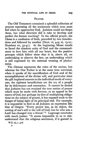 THE MYSTICAL LIFE IN ISRAEL
	
20 9
PRAYER
The Old Testament contained a splendid collection of
prayers expressing all the sentiments which man must
feel when he approaches God . Judaism could not forget
them, but what direction did it take to develop and
perfect the former teaching? In the official prayer, the
Chema is a confession of faith, preceded by two benedic-
tions and followed by another (Deut . vi, 4-9; xi, 13-21 ;
Numbers xv, 37-41) . At the beginning, Moses recalls
to Israel the absolute unity of God and the command-
ment to love him with all our heart, but the positive
precepts which follow show that it is, above all, an
undertaking to observe the law, an undertaking which
is still expressed by the external wearing of phylac-
teries.
The Chemone represents the voice of the nation, but
whereas the Our Father is at the same time universal,
when it speaks of the sanctification of God and of the
accomplishment of the divine will, and particular since
the gift implored answers to the individual needs of every-
one, the eighteen benedictions are the cry of a people
for its deliverance and restoration . It cannot be denied
that Judaism has not retained the true notion of prayer
which must be made with fervour, as an appeal to the
mercy of God, but perhaps by dint of multiplying obliga-
tions on the subject of prayer, it has exposed souls to the
danger of losing sight of its principal end . For example,
it is impossible to find in all Judaism an expression like
that of Origen : "Every prayer has, as its object, the
uniting of one's self to the will of God, but he who was a
Lord has changed into a friend ." 1 Lagrange concludes
with much justice : "It seems impossible to us to mis-
understand that the religious sentiment, if it gained in
1P.G. xi, c. 416.
0
 