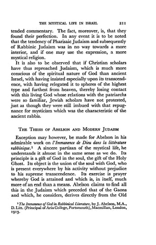 THE MYSTICAL LIFE IN ISRAEL
	
2 1 1
tended commentary. The fact, moreover, is, that they
found their perfection . In any event it is to be noted
that the tendency of Pharisaic Judaism and subsequently
of Rabbinic Judaism was in no way towards a more
interior, and if one may use the expression, a more
mystical religion.
It is also to be observed that if Christian scholars
have thus reproached Judaism, which is much more
conscious of the spiritual nature of God than ancient
Israel, with having insisted especially upon its transcend-
ence, with having relegated it to spheres of the highest
type and furthest from heaven, thereby losing contact
with this living God whose relations with the patriarchs
were so familiar, Jewish scholars have not protested,
just as though they were still imbued with that repug-
nance for mysticism which was the characteristic of the
ancient rabbis.
THE THESIS OF ABELSON AND MODERN JUDAISM
Exception may however, be made for Abelson in his
admirable work on l'Immanence de Dieu dens la litterature
rabbinique.l A sincere partisan of the mystical life, he
understands it almost in the same sense as we do. Its
principle is a gift of God in the soul, the gift of the Holy
Ghost. Its object is the union of the soul with God, who
is present everywhere by his activity without prejudice
to his supreme transcendence . Its exercise is prayer
whereby God is attained and which is, in itself, much
more of an end than a means. Abelson claims to find all
this in the Judaism which preceded that of the Gaons
and which, he considers, derives directly from the Old
'The Immanence of God in Rabbinical Literature, by J. Abelson, M.A.,
D. Litt . (Principal of Aria College, Portsmouth), Macmillan, London,
1913 .
 