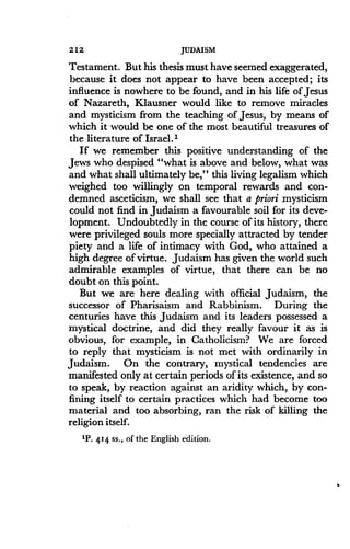 212
	
JUDAISM
Testament. But his thesis must have seemed exaggerated,
because it does not appear to have been accepted ; its
influence is nowhere to be found, and in his life of Jesus
of Nazareth, Klausner would like to remove miracles
and mysticism from the teaching of Jesus, by means of
which it would be one of the most beautiful treasures of
the literature of Israel .'
If we remember this positive understanding of the
Jews who despised "what is above and below, what was
and what shall ultimately be," this living legalism which
weighed too willingly on temporal rewards and con-
demned asceticism, we shall see that a priori mysticism
could not find in Judaism a favourable soil for its deve-
lopment. Undoubtedly in the course of its history, there
were privileged souls more specially attracted by tender
piety and a life of intimacy with God, who attained a
high degree of virtue . Judaism has given the world such
admirable examples of virtue, that there can be no
doubt on this point .
But we are here dealing with official Judaism, the
successor of Pharisaism and Rabbinism. During the
centuries have this Judaism and its leaders possessed a
mystical doctrine, and did they really favour it as is
obvious, for example, in Catholicism? We are forced
to reply that mysticism is not met with ordinarily in
Judaism. On the contrary, mystical tendencies are
manifested only at certain periods of its existence, and so
to speak, by reaction against an aridity which, by con-
fining itself to certain practices which had become too
material and too absorbing, ran the risk of killing the
religion itself.
1P. 414 ss., of the English edition .
 