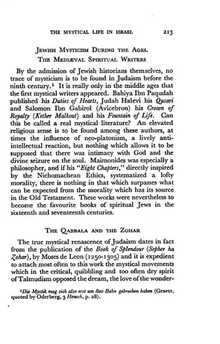 THE MYSTICAL LIFE IN ISRAEL
	
213
JEWISH MYSTICISM DURING THE AGES .
THE MEDIEVAL SPIRITUAL WRITERS
By the admission of Jewish historians themselves, no
trace of mysticism is to be found in Judaism before the
ninth century." It is really only in the middle ages that
the first mystical writers appeared . Bahiya Ibn Paqudah
published his Duties of Hearts, Judah Halevi his Qusari
and Salomon Ibn Gabirol (Avicebron) his Crown of
Royalty (ICether Malkout) and his Fountain of Life . Can
this be called a real mystical literature? An elevated
religious sense is to be found among these authors, at
times the influence of neo-platonism, a lively anti-
intellectual reaction, but nothing which allows it to be
supposed that there was intimacy with God and the
divine seizure on the soul. Maimonides was especially a
philosopher, and if his "Eight Chapters," directly inspired
by the Nichomachean Ethics, systematized a lofty
morality, there is nothing in that which surpasses what
can be expected from the morality which has its source
in the Old Testament. These works were nevertheless to
become the favourite books of spiritual Jews in the
sixteenth and seventeenth centuries.
THE QABBALA AND THE ZOHAR
The true mystical renascence of Judaism dates in fact
from the publication of the Book of Splendour (Sepher ha
Zohar), by Moses de Leon (1250-1305) and it is expedient
to attach most often to this work the mystical movements
which in the critical, quibbling and too often dry spirit
of Talmudism opposed the dream, the love of the wonder-
'Die Mystik mag sick also erst um 82o Bahn gebrochen haben (Graetz,
quoted by Oderberg, 3 Henoch, p. 28).
 