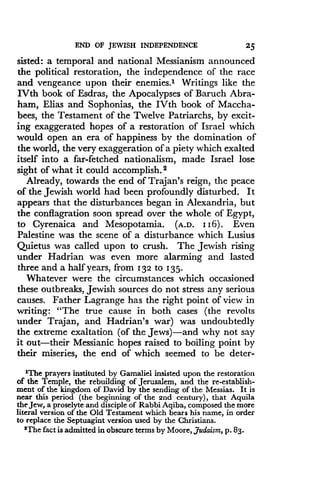 END OF JEWISH INDEPENDENCE
	
25
sisted: a temporal and national Messianism announced
the political restoration, the independence of the race
and vengeance upon their enemies.' Writings like the
IVth book of Esdras, the Apocalypses of Baruch Abra-
ham, Elias and Sophonias, the IVth book of Maccha-
bees, the Testament of the Twelve Patriarchs, by excit-
ing exaggerated hopes of a restoration of Israel which
would open an era of happiness by the domination of
the world, the very exaggeration of a piety which exalted
itself into a far-fetched nationalism, made Israel lose
sight of what it could accomplish . 2
Already, towards the end of Trajan's reign, the peace
of the Jewish world had been profoundly disturbed . It
appears that the disturbances began in Alexandria, but
the conflagration soon spread over the whole of Egypt,
to Cyrenaica and Mesopotamia. (A.D. 116) . Even
Palestine was the scene of a disturbance which Lusius
Quietus was called upon to crush . The Jewish rising
under Hadrian was even more alarming and lasted
three and a half years, from 132 to 1 35.
Whatever were the circumstances which occasioned
these outbreaks, Jewish sources do not stress any serious
causes. Father Lagrange has the right point of view in
writing: "The true cause in both cases (the revolts
under Trajan, and Hadrian's war) was undoubtedly
the extreme exaltation (of the Jews)-and why not say
it out-their Messianic hopes raised to boiling point by
their miseries, the end of which seemed to be deter-
'The prayers instituted by Gamaliel insisted upon the restoration
of the Temple, the rebuilding of Jerusalem, and the re-establish-
ment of the kingdom of David by the sending of the Messias . It is
near this period (the beginning of the 2nd century), that Aquila
the Jew, a proselyte and disciple of Rabbi Aqiba, composed the more
literal version of the Old Testament which bears his name, in order
to replace the Septuagint version used by the Christians .
'The fact is admitted in obscure terms by Moore, Judaism, p. 83.
 