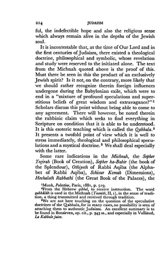 214
	
JUDAISM
ful, the indefectible hope and also the religious sense
which always remain alive in the depths of the Jewish
soul.
It is incontestable that, at the time of Our Lord and in
the first centuries of Judaism, there existed a theological
doctrine, philosophical and symbolic, whose revelation
and study were reserved to the initiated alone . The text
from the Michnah quoted above is the proof of this .
Must there be seen in this the product of an exclusively
Jewish spirit? Is it not, on the contrary, more likely that
we should rather recognize therein foreign influences
undergone during the Babylonian exile, which were to
end in a "mixture of profound speculations and super-
stitious beliefs of great wisdom and extravagance?"'
Scholars discuss this point without being able to come to
any agreement. There will however, be noted therein
the rabbinic claim which seeks to find everything in
Scripture on condition that it is able to be understood .
It is this esoteric teaching which is called the Qabbala.2
It presents a twofold point of view which it is well to
stress immediately, theological and philosophical specu-
lations and a mystical doctrine. s We shall deal especially
with the latter.
Some rare indications in the Michnah, the Sepher
Tefirah (Book of Creation), Sepher ha-Bahir (the book of
the Splendour), Othiyoth of Rabbi Aqiba (the Alpha-
bet of Rabbi Aqiba), Schiour Komah (Dimensions),
Hechaloth Rabbathi (the Great Book of the Palaces), the
'Munk, Palestine, Paris, 1881, p . 5 1 9.
2From the Hebrew qibbel, to receive instruction . The word
gabbdldh is used in the Michnah (Taanith, II, i ), in the sense of tradi-
tion, a thing transmitted and received through tradition .
'We are not here touching on the question of the speculative
doctrines of the Qabbala, for in many cases, no possibility is seen of
attaching them to authentic Judaism . An excellent summary is to
be found in Bonsirven, op. cit ., p . 343 ss., and especially in Vulliaud,
La Kabbale juive.
 