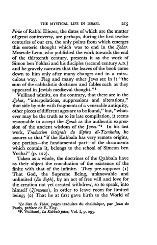 THE MYSTICAL LIFE IN ISRAEL
	
215
Pirke of Rabbi Eliezer, the dates of which are the matter
of great controversy, are perhaps, during the first twelve
centuries of our era, the only points from which emerges
this esoteric thought which was to end in the Zohar.
Moses de Leon, who published the work towards the end
of the thirteenth century, presents it as the work of
Simon ben Yokhai and his disciples (second century A.D.)
and he gravely narrates that the leaves of the book came
down to him only after many changes and in a mira-
culous way. Fleg and many other Jews see in it "the
sum of the cabbalistic doctrines and fables such as they
appeared in Jewish mediaeval thought ."'
Vulliaud admits, on the contrary, that there are in the
Zohar, "interpolations, suppressions and alterations,"
that side by side with fragments of a venerable antiquity,
other pieces of different ages are to be found," but, "what-
ever may be the truth as to its late compilation, it seems
reasonable to accept the ,torah as the authentic expres-
sion of the ancient wisdom of the Jews ." 2 In his last
work, Traduction integrale du Siphra di-Tzeniutha, he
assures us that "if the Kabbala has very remote origins,
one portion-the fundamental part-of the documents
which contain it, belongs to the school of Simeon ben
Yochai" (p. 122) .
Taken as a whole, the doctrines of the Qabbala have
as their object the conciliation of the existence of the
finite with that of the infinite . They pre-suppose : (I)
That God, the Supreme Being, unknowable and
unlimited (En Soph), by an act of free will and love for
the creation not yet created withdrew, so to speak, into
himself (Zimzoum), in order to leave room for limited
being; (2) That he at first gave birth to the World of
1Le lure du Tohar, pages traduites du chaldaique, par Jean de
Pauly, preface de E . Fleg.
2 P . Vulliaud, La Kabbale juive, Vol . I, p . 295.
 