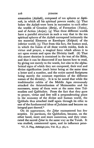 216
	
JUDAISM
emanation (Aziluth), composed of ten spheres or Sephi-
roth, in which all his spiritual powers reside; (3) That
below the Aziluth were born in succession to each other
the worlds of Creation (Beria), of Formation (Yecira),
and of Action (Assiya) ; (4) That these different worlds
have a parallel structure in such a way that to the ten
spiritual spheres of the Aziluth correspond intimately the
ten material Elements or Envelopes (Kelipoth) of the
inferior world ; (5) That from this fact, the human soul,
in which the fusion of all these worlds resides, finds in
virtue and prayer, a magical force which allows it to
act upon events and upon the Divinity itself . (6) That
this secret doctrine is contained in the text of the Bible,
and that it can be discovered if one knows how to read,
by giving not merely to the words, but also to the alpha-
betical signs of which they are composed, their real and
divine signification (each letter being at the same time
a letter and a number, and the entire sacred Scriptures
being merely the constant repetition of the different
names of the divinity). It is to be noted that while the
traditionalist rabbis of the Middle Ages strenuously
attacked the Aristotelianism of Maimonides and his
successors, many of them were at the same time Tal-
mudists and Qabbalists . From the fact that they gave
to prayer, virtue and free will a preponderating place
in the economy of the divine and human world, the
Qabbala thus attached itself again through its ethic to
one of the fundamental ideas of Judaism and became an
integral part thereof.'
On its appearance, the Zohar encountered but few
sceptics . Its partisans, the Qabbalists, became, on the
other hand, more and more numerous, and they vene-
rated the sacred Zohar in the same way as the Torah. It
was studied, commented upon, and its influence pene-
'Cf., E. Fleg, Anthologie juive, Vol. II, p. 364 ss.
 