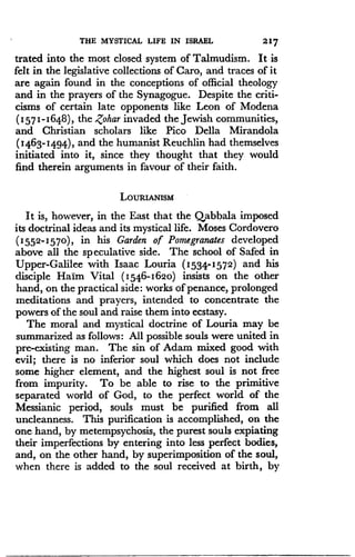 THE MYSTICAL LIFE IN ISRAEL
	
217
trated into the most closed system of Talmudism . It is
felt in the legislative collections of Caro, and traces of it
are again found in the conceptions of official theology
and in the prayers of the Synagogue. Despite the criti-
cisms of certain late opponents like Leon of Modena
(1571-1648), the Zohar invaded the Jewish communities,
and Christian scholars like Pico Della Mirandola
(1463-1494), and the humanist Reuchlin had themselves
initiated into it, since they thought that they would
find therein arguments in favour of their faith .
LoURW.usM
It is, however, in the East that the Qabbala imposed
its doctrinal ideas and its mystical life. Moses Cordovero
(1552-1570), in his Garden of Pomegranates developed
above all the speculative side. The school of Safed in
Upper-Galilee with Isaac Louria (1534-1572) and his
disciple Haim Vital (1546-1620) insists on the other
hand, on the practical side : works of penance, prolonged
meditations and prayers, intended to concentrate the
powers of the soul and raise them into ecstasy .
The moral and mystical doctrine of Louria may be
summarized as follows : All possible souls were united in
pre-existing man. The sin of Adam mixed good with
evil; there is no inferior soul which does not include
some higher element, and the highest soul is not free
from impurity. To be able to rise to the primitive
separated world of God, to the perfect world of the
Messianic period, souls must be purified from all
uncleanness. This purification is accomplished, on the
one, hand, by metempsychosis, the purest souls expiating
their imperfections by entering into less perfect bodies,
and, on the other hand, by superimposition of the soul,
when there is added to the soul received at birth, by
 