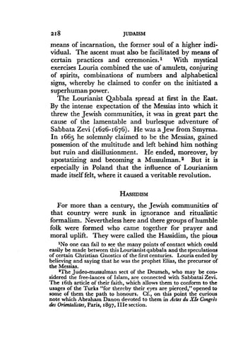 218
	
JUDAISM
means of incarnation, the former soul of a higher indi-
vidual. The ascent must also be facilitated by means of
certain practices and ceremonies .' With mystical
exercises Louria combined the use of amulets, conjuring
of spirits, combinations of numbers and alphabetical
signs, whereby he claimed to confer on the initiated a
superhuman power.
The Lourianist Qabbala spread at first in the East .
By the intense expectation of the Messias into which it
threw the Jewish communities, it was in great part the
cause of the lamentable and burlesque adventure of
Sabbata Zevi (1626-1676) . He was a Jew from Smyrna.
In 1665 he solemnly claimed to be the Messias, gained
possession of the multitude and left behind him nothing
but ruin and disillusionment. He ended, moreover, by
apostatizing and becoming a Mussulman .2 But it is
especially in Poland that the influence of Lourianism
made itself felt, where it caused a veritable revolution.
HASSIDISM
For more than a century, the Jewish communities of
that country were sunk in ignorance and ritualistic
formalism. Nevertheless here and there groups of humble
folk were formed who came together for prayer and
moral uplift . They were called the Hassidim, the pious
'No one can fail to see the many points of contact which could
easily be made between this Lourianist qabbala and the speculations
of certain Christian Gnostics of the first centuries . Louria ended by
believing and saying that he was the prophet Elias, the precursor of
the Messias .
2The Judeo-mussulman sect of the Deumeh, who may be con-
sidered the free-lances of Islam, are connected with Sabbatai Zevi .
The 16th article of their faith, which allows them to conform to the
usages of the Turks "for thereby their eyes are pierced," opened to
some of them the path to honours . Cf., on this point the curious
note which Abraham Danon devoted to them in Actes du XIs Congses
des Orientalistes, Paris, 1897, IIIe section.
 