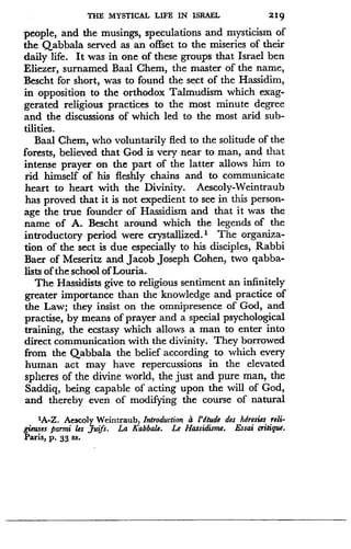 THE MYSTICAL LIFE IN ISRAEL
	
219
people, and the musings, speculations and mysticism of
the Qabbala served as an offset to the miseries of their
daily life. It was in one of these groups that Israel ben
Eliezer, surnamed Baal Chem, the master of the name,
Bescht for short, was to found the sect of the Hassidim,
in opposition to the orthodox Talmudism which exag-
gerated religious practices to the most minute degree
and the discussions of which led to the most arid sub-
tilities.
Baal Chem, who voluntarily fled to the solitude of the
forests, believed that God is very near to man, and that
intense prayer on the part of the latter allows him to
rid himself of his fleshly chains and to communicate
heart to heart with the Divinity . Aescoly-Weintraub
has proved that it is not expedient to see in this person-
age the true founder of Hassidism and that it was the
name of A. Bescht around which the legends of the
introductory period were crystallized.' The organiza-
tion of the sect is due especially to his disciples, Rabbi
Baer of Meseritz and Jacob Joseph Cohen, two qabba-
lists of the school of Louria.
The Hassidists give to religious sentiment an infinitely
greater importance than the knowledge and practice of
the Law; they insist on the omnipresence of God, and
practise, by means of prayer and a special psychological
training, the ecstasy which allows a man to enter into
direct communication with the divinity. They borrowed
from the Qabbala the belief according to which every
human act may have repercussions in the elevated
spheres of the divine world, the just and pure man, the
Saddiq, being capable of acting upon the will of God,
and thereby even of modifying the course of natural
'A-Z. Aescoly Weintraub, Introduction d 1'dtude des hdresies reli-
gieuses parmi les Juifs . La Kabbale. Le Hassidisme. Essai critique .
Paris, P . 33 ss.
 
