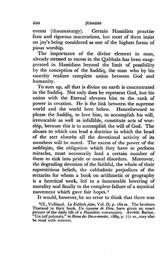 220
	
JUDAISM
events (thaumaturgy) . Certain Hassidists practise
fasts and rigorous macerations, but most of them insist
on joy's being considered as one of the highest forms of
pious worship.
The importance of the divine element in man,
already stressed to excess in the Qabbala has been exag-
gerated in Hassidism beyond the limit of possibility
by the conception of the Saddiq, the man who by his
sanctity realizes complete union between God and
humanity.
To sum up, all that is divine on earth is concentrated
in the Saddiq . Not only does he represent God, but his
union with the Eternal elevates him to the rank of
power in creation. He is the link between the supreme
world and the world here below . Henceforward to
please the Saddiq, to love him, to accomplish his will,
irrevocable as well as infallible, constitute acts of wor-
ship, because this is to accomplish the will of God . The
abuses to which can lead a doctrine in which the head
of the sect absorbs all the devotional activity of its
members will be noted. The excess of the power of the
saddiqim, the obligation which they have to perform
miracles, must necessarily lead a certain number of
them to sink into pride or moral disorders. Moreover,
the degrading devotion of the faithful, the whole of their
superstitious beliefs, the cabbalistic prejudices of the
sectaries for whom a book on arithmetic or geography
is a heretical work, led to a lamentable lowering of
morality and finally to the complete failure of a mystical
movement which gave fair hopes.'
It would, however, be an error to think that there was
'Cf., Vulliaud . La Kabbale juice, Vol . II, p. 162 ss . The brothers
Tharaud in their book, Un royaume de Dieu, have given an exact
picture of the daily life of a Hassidist community. Arvbde Barine,
"Un juif polonais," in Revue des De .x-moudes, 1889, p . 771 ss ., may also
be read with interest.
 