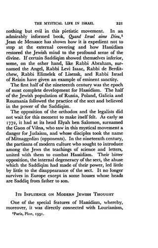 THE MYSTICAL LIFE IN ISRAEL
	
221
nothing but evil in this pietistic movement . In an
admirably informed book, Qjsand Israel aime Dieu,t
Jean de Menasce has shown how it is expedient not to
stop at the external covering and how Hassidism
restored the Jewish mind to the profound sense of the
divine. If certain Saddiqim showed themselves inferior,
some, on the other hand, like Rabbi Abraham, sur-
named the Angel, Rabbi Levi Isaac, Rabbi de Berdit-
chew, Rabbi Elimelek of Lisensk, and Rabbi Israel
of Reizin have given an example of eminent sanctity .
The first half of the nineteenth century was the epoch
of most complete development for Hassidism. The half
of the Jewish population of Russia, Poland, Galicia and
Roumania followed the practice of the sect and believed
in the power of the Saddiqim .
The opposition of the orthodox and the legalists did
not wait for this moment to make itself felt . As early as
1772, it had at its head Elyah ben Salomon, surnamed
the Gaon of Vilna, who saw in this mystical movement a
danger for Judaism, and whose disciples took the name
of Mitnaggedirn (opponents) . In the nineteenth century,
the partisans of modern culture who sought to introduce
among the Jews the teachings of science and letters,
united with them to combat Hassidism . Their bitter
opposition, the internal degeneracy of the sect, the abuse
which the Saddiqim had made of their power, led little
by little to the disappearance of the sect. It no longer
survives in Europe except in some houses whose heads
are Saddiq from father to son .
ITS INFLUENCE ON MODERN JEWISH THOUGHT
One of the special features of Hassidism, whereby,
moreover, it was directly connected with Lourianism,
'Paris, Plon, 1931 .
 