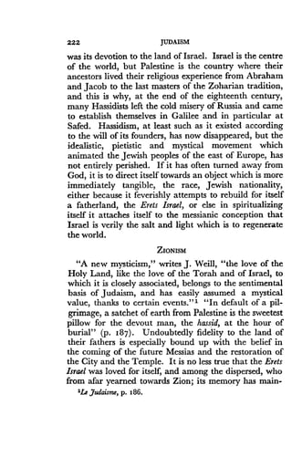 222
	
JUDAISM
was its devotion to the land of Israel. Israel is the centre
of the world, but Palestine is the country where their
ancestors lived their religious experience from Abraham
and Jacob to the last masters of the Zoharian tradition,
and this is why, at the end of the eighteenth century,
many Hassidists left the cold misery of Russia and came
to establish themselves in Galilee and in particular at
Safed. Hassidism, at least such as it existed according
to the will of its founders, has now disappeared, but the
idealistic, pietistic and mystical movement which
animated the Jewish peoples of the east of Europe, has
not entirely perished . If it has often turned away from
God, it is to direct itself towards an object which is more
immediately tangible, the race, Jewish nationality,
either because it feverishly attempts to rebuild for itself
a fatherland, the Erets Israel, or else in spiritualizing
itself it attaches itself to the messianic conception that
Israel is verily the salt and light which is to regenerate
the world.
ZIONISM
"A new mysticism," writes J . Weill, "the love of the
Holy Land, like the love of the Torah and of Israel, to
which it is closely associated, belongs to the sentimental
basis of Judaism, and has easily assumed a mystical
value, thanks to certain events."'- "In default of a pil-
grimage, a satchet of earth from Palestine is the sweetest
pillow for the devout man, the hassid, at the hour of
burial" (p. 187) . Undoubtedly fidelity to the land of
their fathers is especially bound up with the belief in
the coming of the future Messias and the restoration of
the City and the Temple. It is no less true that the Erets
Israel was loved for itself, and among the dispersed, who
from afar yearned towards Zion ; its memory has main-
1Le Judaism, p. 186.
 