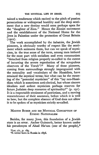 THE MYSTICAL LIFE IN ISRAEL
	
223
tained a tenderness which excited to the pitch of passion
persecutions or widespread hostility and the deep senti-
ment that a new destiny would soon perhaps open for
the "daughter of Zion ." Hence the Zionist movement
and the establishment of the National Home for the
Jews in Palestine under the protection of Great Britain
(1922) .
The work accomplished by the haloutsim, the Jewish
pioneers, is obviously worthy of respect like the senti-
ment which animates them, but can we speak of mysti-
cism, in the true sense of the term, among men imbued
for the most part with socialism and even communism
"detached from religion properly so-called to the extent
of incurring the severe reprobation of the scrupulous
observers of the Torah"? l Many of these pioneers,
coming from surroundings strongly impregnated with
the mentality and vocabulary of the Hassidists, have
retained the mystical terms; but what can be the mean-
ing of the "potential mysticism" of this "lay neo-Hassi-
dism which is sometimes anti-clerical, but whose sincere
idealism and ardent mysticism perhaps reserves for
future Judaism deep resources of spirituality?" (p . 191).
It is a respectable sentiment of patriotism, and a moving
remembrance of their ancestors, before which it is well
to bow, but the complete absence of God does not allow
it to be spoken of as mysticism strictly so-called .
MARTIN BUBER AND HIS MYSTICAL CONCEPTION OF
ETHNIC NATIONALISM
Besides, for many Jews, this foundation of a Jewish
state is an error. Ascher Guinzerb, better known under
his pseudonym of Ahad Ha`am (one of the people), 2
'Loc. cit., p. 18g.
'A writer bom in Russia in 1856.
 