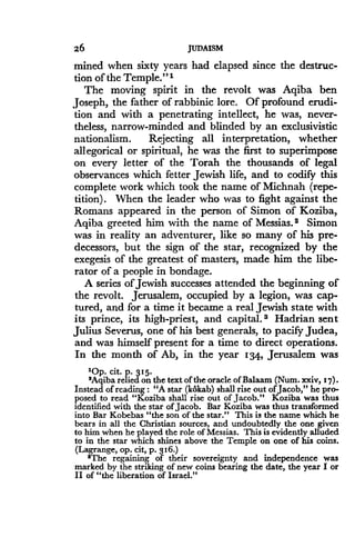 26
	
JUDAISM
mined when sixty years had elapsed since the destruc-
tion of the Temple ." 1
The moving spirit in the revolt was Aqiba ben
Joseph, the father of rabbinic lore . Of profound erudi-
tion and with a penetrating intellect, he was, never-
theless, narrow-minded and blinded by an exclusivistic
nationalism. Rejecting all interpretation, whether
allegorical or spiritual, he was the first to superimpose
on every letter of the Torah the thousands of legal
observances which fetter Jewish life, and to codify this
complete work which took the name of Michnah (repe-
tition). When the leader who was to fight against the
Romans appeared in the person of Simon of Koziba,
Aqiba greeted him with the name of Messias. 2 Simon
was in reality an adventurer, like so many of his pre-
decessors, but the sign of the star, recognized by the
exegesis of the greatest of masters, made him the libe-
rator of a people in bondage.
A series of Jewish successes attended the beginning of
the revolt. Jerusalem, occupied by a legion, was cap-
tured, and for a time it became a real Jewish state with
its prince, its high-priest, and capital . s Hadrian sent
Julius Severus, one of his best generals, to pacify Judea,
and was himself present for a time to direct operations.
In the month of Ab, in the year 134, Jerusalem was
'Op. cit. P. 315.
2Aqiba relied on the text of the oracle of Balaam (Num. xxiv, 17) .
Instead of reading : "A star (kokab) shall rise out of Jacob," he pro-
posed to read "Koziba shall rise out of Jacob ." Koziba was thus
identified with the star of Jacob. Bar Koziba was thus transformed
into Bar Kobebas "the son of the star." This is the name which he
bears in all the Christian sources, and undoubtedly the one given
to him when he played the role of Messias . This is evidently alluded
to in the star which shines above the Temple on one of his coins .
(Lagrange, op . cit, p. 316.)
sThe regaining of their sovereignty and independence was
marked by the striking of new coins bearing the date, the year I or
II of "the liberation of Israel ."
 