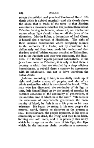 224
	
JUDAISM
rejects the political and practical Zionism of Herzl . His
thesis which is dubbed mystical-and this clearly shows
the abuse that is made of the term-is that Zionism
constitutes a movement which is less political than moral,
Palestine having to become, above all, an intellectual
centre whose light should shine on all the Jews of the
dispersion . Martin Buber, a descendant of Baal Chem,
is himself also a partisan of Hassidism . The sight of
these Galician communities where everybody submits
to the authority of a leader, not by constraint, but
deliberately and from love, made him understand that
the deep soul ofJudaism was not attached to Talmudism,
but to the Prophets and their true successors, the Hassi-
dists. He therefore rejects political nationalism . If the
Jews have come to Palestine, it is only to find there a
country to which they are attached by a deep religious
homesickness, to rebuild there a country by agreement
with its inhabitants, and not to drive therefrom the
native Arabs .
Judaism, according to him, is essentially made up of
right and justice among all peoples, and also of an
ethnic nationalism which is the voice of the blood . "The
man who has discovered the continuity of his Ego in
time, feels himself lifted up by the breath of eternity ; he
becomes conscious of the continuity of generations, of
the ancestral line of which he is the end ." "He feels in
the succession of imperishable generations the com-
munity of blood, he feels it as a life prior to his own
existence . He began by seeing in his own people the
external world, therein he discovers at the present a
soul. Henceforward, the people represent, in his eyes, a
community of the dead, the living, and men to be born,
forming one sole unity, and it is precisely this unity
which he recognizes as the basis of his Ego, this Ego
which, in the immense chain, constitutes a necessary
 