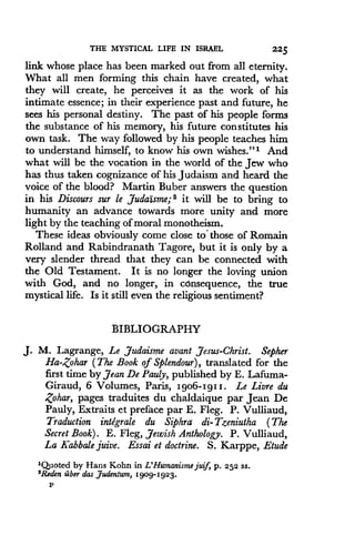 THE MYSTICAL LIFE IN ISRAEL
	
225
link whose place has been marked out from all eternity .
What all men forming this chain have created, what
they will create, he perceives it as the work of his
intimate essence; in their experience past and future, he
sees his personal destiny . The past of his people forms
the substance of his memory, his future constitutes his
own task. The way followed by his people teaches him
to understand himself, to know his own wishes."' And
what will be the vocation in the world of the Jew who
has thus taken cognizance of his Judaism and heard the
voice of the blood? Martin Buber answers the question
in his Discours sur le judaisme; 2 it will be to bring to
humanity an advance towards more unity and more
light by the teaching of moral monotheism.
These ideas obviously come close to' those of Romain
Rolland and Rabindranath Tagore, but it is only by a
very slender thread that they can be connected with
the Old Testament. It is no longer the loving union
with God, and no longer, in consequence, the true
mystical life. Is it still even the religious sentiment?
BIBLIOGRAPHY
J. M. Lagrange, Le ,Judaisme avant Jesus-Christ . Sepher
Ha-Zohar (The Book of Splendour), translated for the
first time by jean De Pauly, published by E. Lafuma-
Giraud, 6 Volumes, Paris, I9o6-1911 . Le Livre du
Zohar, pages traduites du chaldaique par Jean De
Pauly, Extraits et preface par E . Fleg. P. Vulliaud,
Traduction intdgrale du Siphra di-Tzeniutha (The
Secret Book) . E. Fleg, Jewish Anthology. P. Vulliaud,
La Kabbale juive. Essai et doctrine . S. Karppe, Etude
'Quoted by Hans Kohn in L'Humanisme juif, p . 252 ss.
'Reden fiber das Judentum, 1909-1923 .
P
 