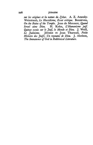 226
	
JUDAISM
sur les origines et la nature du Zohar. A. Z. Aescoly-
Weintraub, Le Hassidisme, Essai critique . Bonsirven,
On the Ruins of the Temple . Jean de Menasce, Quand
Israel aime Dieu. H. Kohn, L'Humanisme juif.
Quinze essais sur le Juif, le Monde et Dieu . J. Weill,
Le judaisme. Jerome et Jean Tharaud, Petite
Histoire des juifs; Un royaume de Dieu. J. Abelson,
The Immanence of God in Rabbinical Literature .
 
