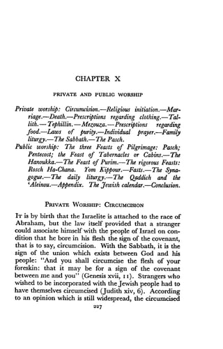 CHAPTER X
PRIVATE AND PUBLIC WORSHIP
Private worship : Circumcision .-Religious initiation.-Mar-
riage.-Death.-Prescriptions regarding clothing.-Tal-
lith .-Tephillin .-Mezouza .-Prescriptions regarding
food. Laws of purity. Individual prayer. Family
liturgy.-The Sabbath.- The Pasch .
Public worship: The three Feasts of Pilgrimage : Pasch;
Pentecost; the Feast of Tabernacles or Cabins.-The
Hanoukka.-The Feast of Purim .-The rigorous Feasts:
Rosch Ha-Chana. Yom Kippour.-Fasts.-The Syna-
gogue.-The daily liturgy .-The Qaddich and the
`Aleinou. Appendix. The Jewish calendar.-Conclusion .
PRIVATE WORSHIP : CIRCUMCISION
IT is by birth that the Israelite is attached to the race of
Abraham, but the law itself provided that a stranger
could associate himself with the people of Israel on con-
dition that he bore in his flesh the sign of the covenant,
that is to say, circumcision. With the Sabbath, it is the
sign of the union which exists between God and his
people : "And you shall circumcise the flesh of your
foreskin : that it may be for a sign of the covenant
between me and you" (Genesis xvii, I I). Strangers who
wished to be incorporated with the Jewish people had to
have themselves circumcised (Judith xiv, 6) . According
to an opinion which is still widespread, the circumcised
227
 