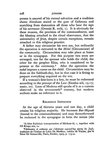 228
	
JUDAISM
person is assured of his eternal salvation and a tradition
shows Abraham seated at the gate of Gehenna and
snatching from damnation all those who bear the sign
of his covenant (Genesis R. xviii, I) . It is obviously for
these reasons, the precision of the commandment, and
the blessing attached to the ritual observance, that the
universality of Jews, despite certain exceptions, remain
attached to this religious practice.
A father may circumcise his own son, but ordinarily
the operation is entrusted to the Mohel (Circumcisor) of
the community . Circumcision may take place at home
or in the synagogue . For this purpose two seats are
arranged, one for the sponsor who holds the child, the
other for the prophet Elias, who is considered to be
present at the ceremony.' After the operation the
mohel imposes a name on the child. Circumcision may be
done on the Sabbath-day, but in that case it is fitting to
prepare everything required on the eve.
If a woman's first-born is a boy, he must be redeemed
according to the precept of the Law (Exodus xiii, 1 5-1 7;
xxxiv, 20) . Leon of Modena still speaks of it as a custom
observed in the seventeenth2 century, but modern
authors make no reference to it.
RELIGIOUS INITIATION
At the age of thirteen years and one day, a child
attains his religious majority . He becomes Bar-Mifwah
(bound to the commandments) and may thenceforward
be reckoned in the synagogue to form the minian (the
'A false Rabbinic interpretation of Micheas iii, i, together with
III Kings, xix, i o.
'Ceremonies et cou.tumes qui s'observent aujourd'huy parmy les Juifs,
traduites de l'italien de Leon De Modene, rabbin de Venise, par le
Sieur De Simonville, Paris, Rieder, 1929, p . 173 ss .
 