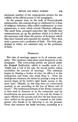 PRIVATE AND PUBLIC WORSHIP
	
229
minimum number of the congregation present for the
validity of the official prayer in the synagogue) .
At the present time, in the bulk of French Jewish
communities, this coming-of-age is celebrated by a feast
of religious initiation, often called confirmation or even
communion, a term which reveals Christian influence .
The small boys, arranged somewhat like Catholic first
communicants, go up the platform which is in front of
the sanctuary and chant the portion of Scripture which
they have learned and repeated for months . They then
utter a prayer and a profession of faith . The little girls,
dressed in white, are admitted only to the profession
of faith.
MARRIAGE
The rites of marriage appear to be of extreme anti-
quity. The ceremony takes place most frequently in the
synagogue. The contracting parties are placed under
the Kouppah (baldachin) which is usually made of a
Tallith and a veil of the ark, the sacred shelter which
symbolizes the sanctity of marriage . The celebrant
begins by blessing a beaker of wine ; he offers it to the
bridegroom and bride who drink from it. Then the
bridegroom contracts the union by putting a ring on the
second finger of his bride's right hand, saying at the
same time : "Behold, by this ring thou art consecrated
(united) to me according to the law of Moses and of
Israel." The traditional formula of the Ketuba (contract)
is then read in Aramaic or in the vernacular and six
benedictions are pronounced . At the end the beaker is
again offered to the spouses and after the last drops have,
been spilled on the ground, it is restored to the bride-
groom who breaks it by throwing it on the ground .
From that moment the bride becomes, according to a
 