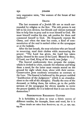 230
	
JUDAISM
very expressive term, "the woman of the house of her
husband ."
DEATH
The last moments of a Jewish life are as much sur-
rounded by religion as the first. The sick person is not
left to his own devices, but friends and visitors surround
him to help him to pray and to trust himself to God . He
must himself confess his sins, ask pardon for them and
commend himself to God . He frequently repeats the
Chema, and when the time has come, a kind of com-
mendation of the soul is recited either at the synagogue
or at the bedside.
After the last breath, the near relations who are bound
to mourning, rend their clothes while murmuring the
prayer: "The Lord has given, the Lord has taken
again; blessed be the name of the Lord . Blessed be thou,
O Lord, our God, King of the world, true judge. . . ."
The funeral confraternity then prepare the corpse,
which is clothed in white, console the relations and bring
them a meal, for the latter must remain seated on the
ground for eight whole days, alone with their sorrow .
Conservative Jews condemn cremation as contrary to
the Law. The funeral is hallowed by the prayer entitled
"Justification of the judgment," which is an abandon-
ment to the will of the Almighty . Finally the sons of the
deceased, or failing them, his widow, go to the public
services of the synagogue for eleven months to recite
the prayer Qaddich, for it is believed that it can save from
damnation.'
PRESCRIPTIONS REGARDING CLOTHES
It is forbidden to Jews to wear a fabric woven of
different textiles, for example, linen and wool, for it is
'These details are taken from Bonsirven, op. cit., p. 290, 292,
295 ss .
 