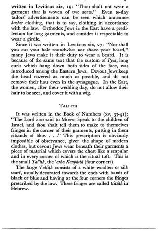 written in Leviticus xix, Ig : "Thou shalt not wear a
garment that is woven of two sorts." Even to-day
tailors' advertisements can be seen which announce
kacher clothing, that is to say, clothing in accordance
with the law. Orthodox Jews in the East have a predi-
lection for long garments, and consider it respectable to
wear a girdle .
Since it was written in Leviticus xix, 27 : "Nor shall
you cut your hair roundwise : nor shave your beard,"
many Jews make it their duty to wear a beard . It is
because of the same text that the custom of Pyus, long
curls which hang down both sides of the face, was
introduced among the Eastern Jews . Devout Jews keep
the head covered as much as possible, and do not
remove their hats even in the synagogue . In the East,
the women, after their wedding day, do not allow their
hair to be seen, and cover it with a wig .
TALLITH
It was written in the Book of Numbers (xv, 37-4 1) :
"The Lord also said to Moses : Speak to the children of
Israel, and thou shalt tell them to make to themselves
fringes in the corner of their garments, putting in them
ribands of blue. . . ." This prescription is obviously
impossible of observance, given the shape of modern
clothes, but devout Jews wear beneath their garments a
piece of material which covers the chest like a scapular
and in every corner of which is the ritual tuft. This is
the small Tallith, the 'arba Kanphoth (four corners) .
The large Tallith consists of a white woollen or silk
scarf, usually decorated towards the ends with bands of
black or blue and having at the four corners the fringes
prescribed by the law. These fringes are called tsitsith in
Hebrew.
 