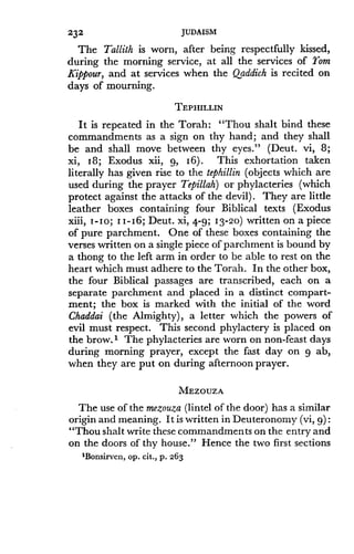 232
	
JUDAISM
The Tallith is worn, after being respectfully kissed,
during the morning service, at all the services of Tom
Kippour, and at services when the Qaddich is recited on
days of mourning .
TEPHILLIN
It is repeated in the Torah : "Thou shalt bind these
commandments as a sign on thy hand ; and they shall
be and shall move between thy eyes ." (Deut . vi, 8;
xi, 18 ; Exodus xii, 9, I6) . This exhortation taken
literally has given rise to the tephillin (objects which are
used during the prayer Tepillah) or phylacteries (which
protect against the attacks of the devil) . They are little
leather boxes containing four Biblical texts (Exodus
xiii, I-Io ; I I- 16 ; Deut. xi, 4-9; 13-20) written on a piece
of pure parchment. One of these boxes containing the
verses written on a single piece of parchment is bound by
a thong to the left arm in order to be able to rest on the
heart which must adhere to the Torah. In the other box,
the four Biblical passages are transcribed, each on a
separate parchment and placed in a distinct compart-
ment; the box is marked with the initial of the word
Chaddai (the Almighty), a letter which the powers of
evil must respect. This second phylactery is placed on
the brow . I The phylacteries are worn on non-feast days
during morning prayer, except the fast day on 9 ab,
when they are put on during afternoon prayer .
MEZOUZA
The use of the mezouza (lintel of the door) has a similar
origin and meaning. It is written in Deuteronomy (vi, g)
"Thou shalt write these commandments on the entry and
on the doors of thy house ." Hence the two first sections
'Bonsirven, op . cit ., p . 263
 