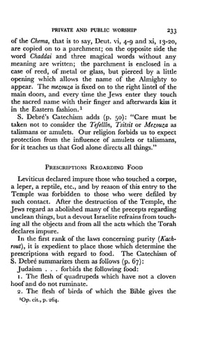 PRIVATE AND PUBLIC WORSHIP
	
233
of the Chema, that is to say, Deut . vi, 4-9 and xi, 13-20,
are copied on to a parchment ; on the opposite side the
word Chaddai and three magical words without any
meaning are written ; the parchment is enclosed in a
case of reed, of metal or glass, but pierced by a little
opening which allows the name of the Almighty to
appear. The mezouza is fixed on to the right lintel of the
main doors, and every time the Jews enter they touch
the sacred name with their finger and afterwards kiss it
in the Eastern fashion .'
S. Debre's Catechism adds (p . 50): "Care must be
taken not to consider the Tefellin, Tsitsit or Mezouza as
talismans or amulets . Our religion forbids us to expect
protection from the influence of amulets or talismans,
for it teaches us that God alone directs all things ."
PRESCRIPTIONS REGARDING FOOD
Leviticus declared impure those who touched a corpse,
a leper, a reptile, etc ., and by reason of this entry to the
Temple was forbidden to those who were defiled by
such contact. After the destruction of the Temple, the
Jews regard as abolished many of the precepts regarding
unclean things, but a devout Israelite refrains from touch-
ing all the objects and from all the acts which the Torah
declares impure .
In the first rank of the laws concerning purity (Kach-
rout), it is expedient to place those which determine the
prescriptions with regard to food . The Catechism of
S. Debre summarizes them as follows (p. 67) :
Judaism . . . forbids the following food :
I . The flesh of quadrupeds which have not a cloven
hoof and do not ruminate .
2 . The flesh of birds of which the Bible gives the
'Op. cit ., p. 264.
 