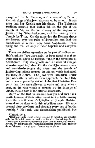 END OF JEWISH INDEPENDENCE
	
27
recaptured by the Romans, and a year after, Bether,
the last refuge of the Jews, was carried by assault . It was
there that Bar Koziba met his death. The Talmudic
tradition asserted that Bether fell on the 9th of the
month of Ab, on the anniversary of the capture of
Jerusalem by Nabuchodonosor, and the burning of the
Temple by Titus. On the same day the Romans drove
the harrow over the ruins of Jerusalem and laid the
foundations of a new city, Aelia Capitolina. 1 The
rising had resulted only in more hopeless and complete
ruin.
There was pitiless repression on the part of the Romans .
Half a million Jews were slain. A large number of them
were sold as slaves at Hebron "under the terebinth of
Abraham." Fifty strongholds and a thousand villages
were destroyed in Judea. On the site ofJerusalem a new
and completely pagan city arose, and the temple of
Jupiter Capitolinus covered the hill on which had stood
the Holy of Holies. The Jews were forbidden, under
pain of death, to enter or even approach the Holy City
and it was apparently not until the first Christian Em-
peror that they were allowed to come and pray, once a
year, at the rock which is covered by the Mosque of
Omar, the old base of the altar of holocausts .
Many of the Rabbis became martyrs and met their
death because of their attachment to the faith, among
them the most famous of all, Aqiba ben Joseph . Hadrian
wanted to be done with this rebellious race. He sup-
pressed their privileges and forbade every act of Jewish
worship. 2 Not only was circumcision prohibited but
'Taanith, IV, 6 .
'Hadrian's anti-Jewish edicts relating to worship are attested
only by Rabbinic sources, and are found collected together in
Hamburger, Real-Encyclopadie fur Bibel and Talmud, 2nd Edition .
Streliz, s .v. Hadrianische Verfolgungsedikte ; Derenbourg, Histoire
de la Palestine. . . . P. 430 : Graetz, 4', p . 462 ss .
 