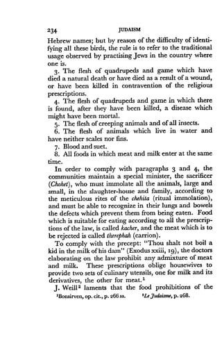 234
	
JUDAISM
Hebrew names ; but by reason of the difficulty of identi-
fying all these birds, the rule is to refer to the traditional
usage observed by practising Jews in the country where
one is.
3. The flesh of quadrupeds and game which have
died a natural death or have died as a result of a wound,
or have been killed in contravention of the religious
prescriptions .
4. The flesh of quadrupeds and game in which there
is found, after they have been killed, a disease which
might have been mortal .
5. The flesh of creeping animals and of all insects .
6. The flesh of animals which live in water and
have neither scales nor fins.
7. Blood and suet .
8. All foods in which meat and milk enter at the same
time.
In order to comply with paragraphs 3 and 4, the
communities maintain a special minister, the sacrificer
(Chohet), who must immolate all the animals, large and
small, in the slaughter-house and family, according to
the meticulous rites of the chehita (ritual immolation),
and must be able to recognize in their lungs and bowels
the defects which prevent them from being eaten . Food
which is suitable for eating according to all the prescrip-
tions of the law, is called kacher, and the meat which is to
be rejected is called therephah (carrion) .
To comply with the precept : "Thou shalt not boil a
kid in the milk of his dam" (Exodus xxiii, 19), the doctors
elaborating on the law prohibit any admixture of meat
and milk. These prescriptions oblige housewives to
provide two sets of culinary utensils, one for milk and its
derivatives, the other for meat . 1
J. Weill 2 laments that the food prohibitions of the
'Bonsirven, op. cit., p. 266 ss.
	
'Le,7udaisme, p. 268.
 