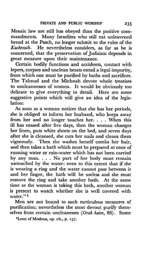 PRIVATE AND PUBLIC WORSHIP
	
235
Mosaic law are still less obeyed than the positive com-
mandments. Many Israelites who still eat unleavened
bread at the Pasch, no longer submit to the rules of the
Kachrouth. He nevertheless considers, as far as he is
concerned, that the preservation of Judaism depends in
great measure upon their maintenance .
Certain bodily functions and accidents, contact with
lepers, corpses and unclean beasts entail a legal impurity,
from which one must be purified by baths and sacrifices .
The Talmud and the Michnah devote whole treatises
to uncleannesses of women. It would be obviously too
delicate to give everything in detail. Here are some
suggestive points which will give an idea of the legis-
lation:
As soon as a woman notices that she has her periods,
she is obliged to inform her husband, who keeps away
from her and no longer touches her. . . . When this
ill has ceased after five days, then the woman changes
her linen, puts white sheets on the bed, and seven days
after she is cleansed, she cuts her nails and cleans them
vigorously. Then she washes herself combs her hair,
and then takes a bath which must be prepared at once of
running water or rain-water which has not been carried
by any man. . . . No part of her body must remain
untouched by the water : even to this extent that if she
is wearing a ring and the water cannot pass between it
and her finger, the bath will be useless and she must
remove the ring and take another bath. At the same
time as the woman is taking this bath, another woman
is present to watch whether she is well covered with
water." 1
Men are not bound to such meticulous measures of
purification; nevertheless the most devout purify them-
selves from certain uncleanesses (Orah haim, 88) . Some
'Leon of Modena, op . cit., p. 157 .
 