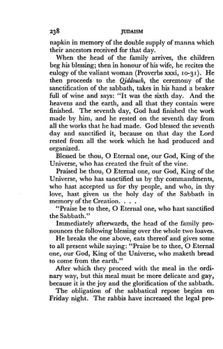238
	
JUDAISM
napkin in memory of the double supply of manna which
their ancestors received for that day .
When the head of the family arrives, the children
beg his blessing; then in honour of his wife, he recites the
eulogy of the valiant woman (Proverbs xxxi, 10-3 I) . He
then proceeds to the Qiddouch, the ceremony of the
sanctification of the Sabbath, takes in his hand a beaker
full of wine and says : "It was the sixth day . And the
heavens and the earth, and all that they contain were
finished . The seventh day, God had finished the work
made by him, and he rested on the seventh day from
all the works that he had made . God blessed the seventh
day and sanctified it, because on that day the Lord
rested from all the work which he had produced and
organized.
Blessed be thou, 0 Eternal one, our God, King of the
Universe, who has created the fruit of the vine .
Praised be thou, 0 Eternal one, our God, King of the
Universe, who has sanctified us by thy commandments,
who hast accepted us for thy people, and who, in thy
love, hast given us the holy day of the Sabbath in
memory of the Creation. . . .
"Praise be to thee, 0 Eternal one, who hast sanctified
the Sabbath."
Immediately afterwards, the head of the family pro-
nounces the following blessing over the whole two loaves .
He breaks the one above, eats thereof and gives some
to all present while saying: "Praise be to thee, 0 Eternal
one, our God, King of the Universe, who znaketh bread
to come from the earth ."
After which they proceed with the meal in the ordi-
nary way, but this meal must be more delicate and gay,
because it is the joy and the glorification of the sabbath.
The obligation of the sabbatical repose begins on
Friday night . The rabbis have increased the legal pro-
 
