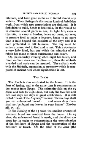 PRIVATE AND PUBLIC WORSHIP
	
239
hibitions, and have gone so far as to forbid almost any
activity. They distinguish thirty-nine kinds of forbidden
work, from which new prescriptions are deduced . It is
forbidden to build, hence to beat milk, for this would be
to combine several parts in one; to light fire, even a
cigarette; to carry a burden, hence no purse, no keys ;
to prepare food to make a journey, hence to go more
than a mile beyond the outskirts of the city ; and it is
even prohibited to talk business . The day must be
entirely consecrated to God and to rest . This is obviously
a very lofty ideal, but one which the minutiae of the
rabbis has made at times burdensome and heavy .
On the Saturday evening when night has fallen, and
three medium stars can be discerned, then the sabbath
is ended and work can be resumed. The sabbath ends
with the Habdalla, separation, a ceremony which is com-
posed of ancient rites whose signification is lost.
THE PASCH
The Pasch is also celebrated in the home. It is the
feast of Spring, and at the same time it commemorates
the exodus from Egypt. This solemnity falls on the 15
Nisan and lasts for eight days, but only the two first and
two last days are days of great celebration . It is still
called "Feast of the Azymes," because "Seven days shall
you eat unleavened bread . . . and seven days there
shall not be found any leaven in your houses" (Exodus
xii, 15, 19) .
In the evening of the 13 nisan, the smallest crumbs of
leavened bread are removed from the house . On 14
nisan, the unleavened bread is made, and the eldest son
must fast in order to commemorate the extermination
of the first-born of Egypt and the preservation of the
first-born of Israel. On the table of the Seder (the
 