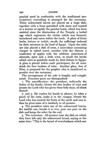 240
	
JUDAISM
paschal meal in conformity with the traditional pre-
scriptions) everything is arranged for the ceremony .
Three unleavened loaves are placed on a large dish,
together with a bone garnished with meat and roasted
at a brazier to signify the paschal lamb, which has been
omitted since the destruction of the Temple, a boiled
egg which represents the victim which was formerly
immolated and eaten before the lamb. A plate of bitter
herbs, lettuce or radish, recalls the sufferings endured
by their ancestors in the land of Egypt. Upon the table
are also placed a dish of cress, a sauce-boat containing
vinegar or salted water, another with the Haroset, a
confection of apples with the addition sometimes of
almonds, spice and a little wine, to recall the bricks
which were so painfully made by their fathers in Egypt.
A glass is placed before each participant, for all must
drink the four beakers of wine . Another glass, that of
Elias, is prepared for the prophet who is considered to
preside over the ceremony.
The arrangement of the seder is lengthy and compli-
cated. Fourteen parts are distinguished:
i . The sanctification : the president, ordinarily the
father of the family, blesses the first beaker of wine and
praises the Lord who has given these holy days ; all drink
thereof.
2. and 3. He washes his hands in silence ; he takes a
pinch of the cress, soaks it in the vinegar, blesses the
Lord who has created the fruits of the earth and eats it,
then he gives some of it similarly to all present .
4. The president takes one of the unleavened loaves,
the middle one, breaks it in two, puts one part on the
dish and keeps the other for the end.
5. The recitation. All present raise the dish on which
they have left only the unleavened bread, saying at the
same time: "This is the bread of wretchedness which our
 