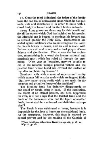 242
	
JUDAISM
I I. Once the meal is finished, the father of the family
takes the half loaf of unleavened bread which he had put
aside, eats and distributes it, in order to finish with a
ritual food ; it is blessed and the third beaker is drunk .
12-13. Long graces are then sung for this benefit and
for all the others which God has lavished on his people ;
the Merciful one is begged to continue his favours and
to rebuild quickly the Holy City . Imprecations are
added against idolators who do not recognize the Lord ;
the fourth beaker is drunk, and an end is made with
Psalms cxv-cxviii and cxxxvi and a final prayer of con-
fidence and glorification . Then comes the last aspira-
tion, summarizing in a word the intense national and
messianic spirit which has ruled all through the cere-
mony. "Next year at Jerusalem, may we be able to
eat in the restored Temple peaceful victims and the
paschal lamb whose blood has covered the surface of
thy altar to obtain thy favour."i
Bonsirven adds with a sense of supernatural reality
which cannot fail to strike souls which are in good faith :
"But how many to-day really wish to see again the far
too gross and primitive liturgy of the sacrifices?"
The bleeding lamb has definitely disappeared ; no
one could or would bring it back . If this institution,
the object of an eternal precept, has been suppressed
for ever, is it not a sign that the Paschal lamb and the
lamb of the holocausts were but the figure of another
lamb, immolated for a universal and definitive redemp-
tion? 2
The Pasch is now celebrated at home, because it is
impossible for the Jews to immolate the traditional lamb .
At the synagogue, however, this feast is marked by
special prayers and by the reading of the Canticle of
1These details are taken from Bonsirven, op . cit., p. 281 ss.
sop. Cit., p. 281.
 