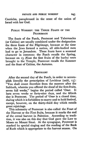 PRIVATE AND PUBLIC WORSHIP
	
243
Canticles, paraphrased in the sense of the union of
Israel with her God.
PUBLIC WORSHIP : THE THREE FEASTS OF THE
PILGRIMAGE
The feasts of the Pasch, Pentecost and Tabernacles
(or Cabins) are usually combined under the designation
the three feasts of the Pilgrimage, because at the time
when the Jews formed a nation, all able-bodied men
had to go to Jerusalem. These feasts have a seasonal
character in common: the Pasch recalls the Spring,
because on 15 Nisan the first fruits of the barley were
brought to the Temple, Pentecost recalls the Summer
and the feast of Cabins, the Autumn.
PENTECOST
After the second day of the Pasch, in order to accom-
plish literally the prescription of Leviticus (xxiii, I5)
"You shall count therefore from the morrow after the
Sabbath, wherein you offered the sheaf of the first-fruits,
seven full weeks," begins the period called 'Omer. It
lasts seven weeks or forty-nine days, and the fiftieth
day is Pentecost. The period of 'Omer is a closed time,
during which it is forbidden to marry and to hold festival,
except, however, on the thirty-third day which entails
great rejoicings.
This solemnity of Pentecost is also called the Feast of
the Harvest or the First fruits, because it marks the end
of the cereal harvest in Palestine . According to tradi-
tion, it was also on this day that God gave the Law to
Moses on Mount Sinai . At the synagogue, Pentecost is
marked by special singing and the reading of the Book
of Ruth which is appropriate to the harvest season . On
 