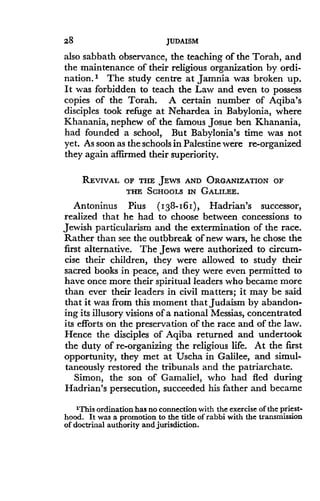 28
	
JUDAISM
also sabbath observance, the teaching of the Torah, and
the maintenance of their religious organization by ordi-
nation. I The study centre at Jamnia was broken up.
It was forbidden to teach the Law and even to possess
copies of the Torah. A certain number of Aqiba's
disciples took refuge at Nehardea in Babylonia, where
Khanania, nephew of the famous Josue ben Khanania,
had founded a school, But Babylonia's time was not
yet. As soon as the schools in Palestine were re-organized
they again affirmed their superiority.
REVIVAL OF THE JEWS AND ORGANIZATION OF
THE SCHOOLS IN GALILEE .
Antoninus Pius (1 38-161 ), Hadrian's successor,
realized that he had to choose between concessions to
Jewish particularism and the extermination of the race .
Rather than see the outbbreak of new wars, he chose the
first alternative . The Jews were authorized to circum-
cise their children, they were allowed to study their
sacred books in peace, and they were even permitted to
have once more their spiritual leaders who became more
than ever their leaders in civil matters; it may be said
that it was from this moment that Judaism by abandon-
ing its illusory visions of a national Messias, concentrated
its efforts on the preservation of the race and of the law .
Hence the disciples of Aqiba returned and undertook
the duty of re-organizing the religious life. At the first
opportunity, they met at Uscha in Galilee, and simul-
taneously restored the tribunals and the patriarchate .
Simon, the son of Gamaliel, who had fled during
Hadrian's persecution, succeeded his father and became
'This ordination has no connection with the exercise of the priest-
hood. It was a promotion to the title of rabbi with the transmission
of doctrinal authority and jurisdiction.
 