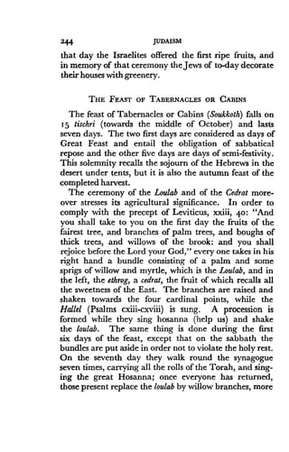 244
	
JUDAISM
that day the Israelites offered the first ripe fruits, and
in memory of that ceremony the Jews of to-day decorate
their houses with greenery.
THE FEAST OF TABERNACLES OR CABINS
The feast of Tabernacles or Cabins (Soukkoth) falls on
15 tischri (towards the middle of October) and lasts
seven days. The two first days are considered as days of
Great Feast and entail the obligation of sabbatical
repose and the other five days are days of semi-festivity .
This solemnity recalls the sojourn of the Hebrews in the
desert under tents, but it is also the autumn feast of the
completed harvest .
The ceremony of the Loulab and of the Cedrat more-
over stresses its agricultural significance . In order to
comply with the precept of Leviticus, xxiii, 4o : "And
you shall take to you on the first day the fruits of the
fairest tree, and branches of palm trees, and boughs of
thick trees, and willows of the brook : and you shall
rejoice before the Lord your God," every one takes in his
right hand a bundle consisting of a palm and some
sprigs of willow and myrtle, which is the Loulab, and in
the left, the ethrog, a cedrat, the fruit of which recalls all
the sweetness of the East . The branches are raised and
shaken towards the four cardinal points, while the
Hallel (Psalms. cxiii-cxviii) is sung. A procession is
formed while they sing hosanna (help us) and shake
the loulab. The same thing is done during the first
six days of the feast, except that on the sabbath the
bundles are put aside in order not to violate the holy rest .
On the seventh day they walk round the synagogue
seven times, carrying all the rolls of the Torah, and sing-
ing the great Hosanna; once everyone has returned,
those present replace the loulab by willow branches, more
 