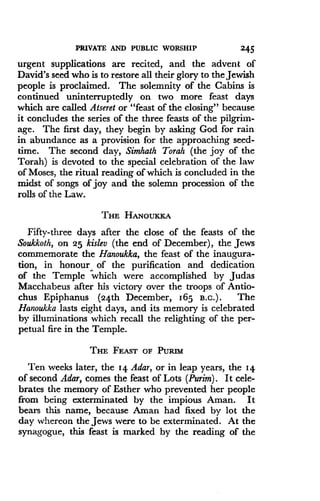 PRIVATE AND PUBLIC WORSHIP
	
2 45
urgent supplications are recited, and the advent of
David's seed who is to restore all their glory to the Jewish
people is proclaimed. The solemnity of the Cabins is
continued uninterruptedly on two more feast days
which are called Atseret or "feast of the closing" because
it concludes the series of the three feasts of the pilgrim-
age. The first day, they begin by asking God for rain
in abundance as a provision for the approaching seed-
time. The second day, Simhath Torah (the joy of the
Torah) is devoted to the special celebration of the law
of Moses, the ritual reading of which is concluded in the
midst of songs of joy and the solemn procession of the
rolls of the Law.
THE HANOUKKA
Fifty-three days after the close of the feasts of the
Soukkoth, on 25 kislev (the end of December), the Jews
commemorate the Hanoukka, the feast of the inaugura-
tion, in honour, of the purification and dedication
of the Temple which were accomplished by Judas
Macchabeus after his victory over the troops of Antio-
chus Epiphanus (24th December, 165 B.c.) . The
Hanoukka lasts eight days, and its memory is celebrated
by illuminations which recall the relighting of the per-
petual fire in the Temple .
THE FEAST OF PURIM
Ten weeks later, the 14. Adar, or in leap years, the 14
of second Adar, comes the feast of Lots (Purim) . It cele-
brates the memory of Esther who prevented her people
from being exterminated by the impious Aman . It
bears this name, because Aman had fixed by lot the
day whereon the Jews were to be exterminated . At the
synagogue, this feast is marked by the reading of the
 