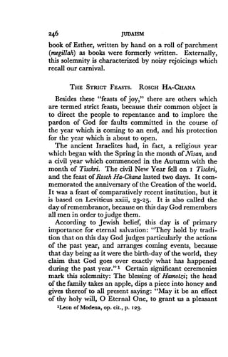 246
	
JUDAISM
book of Esther, written by hand on a roll of parchment
(megillah) as books were formerly written . Externally,
this solemnity is characterized by noisy rejoicings which
recall our carnival .
THE STRICT FEASTS. Rosc HA-CHANA
Besides these "feasts of joy," there are others which
are termed strict feasts, because their common object is
to direct the people to repentance and to implore the
pardon of God for faults committed in the course of
the year which is coming to an end, and his protection
for the year which is about to open .
The ancient Israelites had, in fact, a religious year
which began with the Spring in the month of .Nisan, and
a civil year which commenced in the Autumn with the
month of Tischri. The civil New Year fell on I Tischri,
and the feast of Rosch Ha-Ghana lasted two days . It com-
memorated the anniversary of the Creation of the world .
It was a feast of comparatively recent institution, but it
is based on Leviticus xxiii, 23-25 . It is also called the
day of remembrance, because on this day God remembers
all men in order to judge them.
According to Jewish belief, this day is of primary
importance for eternal salvation : "They hold by tradi-
tion that on this day God judges particularly the actions
of the past year, and arranges coming events, because
that day being as it were the birth-day of the world, they
claim that God goes over exactly what has happened
during the past year ."' Certain significant ceremonies
mark this solemnity : The blessing of Hamotzi; the head
of the family takes an apple, dips a piece into honey and
gives thereof to all present saying: "May it be an effect
of thy holy will, 0 Eternal One, to grant us a pleasant
"Leon of Modena, op . cit., p . 123 .
 